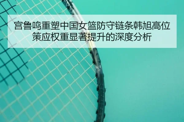 宫鲁鸣重塑中国女篮防守链条韩旭高位策应权重显著提升的深度分析